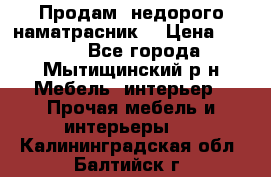 Продам  недорого наматрасник  › Цена ­ 6 500 - Все города, Мытищинский р-н Мебель, интерьер » Прочая мебель и интерьеры   . Калининградская обл.,Балтийск г.